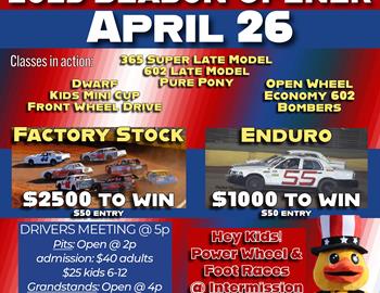 2025 Season Opener, Saturday April 26
Factory Stock - $2500 to win
Enduro - $1000 to win
Pure Poney - $600 to win

***Kids Power Wheel and Foot Races @ Intermission***

DRIVERS MEETING @ 5p
Pits: Open @ 2p
admission: $40 adults
$25 kids 6-12
Grandstands: Open @ 4p
admission: $15 adults 
$10 kids 6-12
5 and under are free
@ all gates!